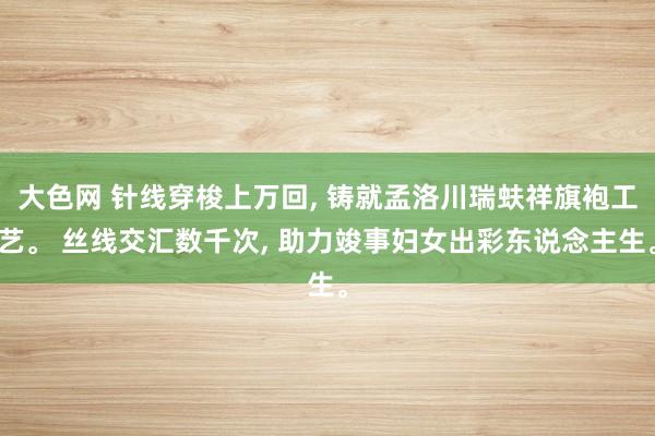 大色网 针线穿梭上万回， 铸就孟洛川瑞蚨祥旗袍工艺。 丝线交汇数千次，<a href=