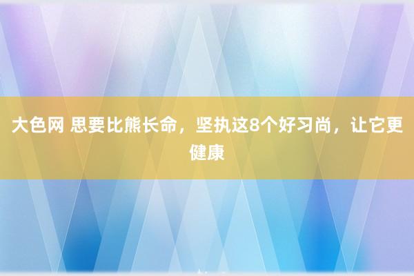 大色网 思要比熊长命，坚执这8个好习尚，让它更健康