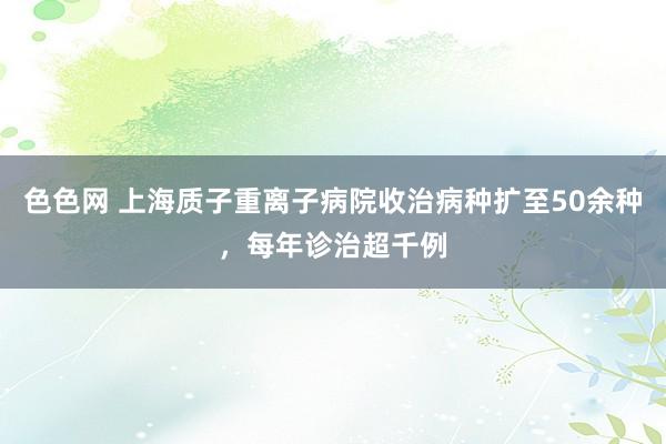 色色网 上海质子重离子病院收治病种扩至50余种，每年诊治超千例