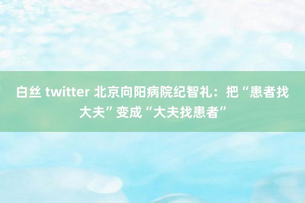 白丝 twitter 北京向阳病院纪智礼：把“患者找大夫”变成“大夫找患者”