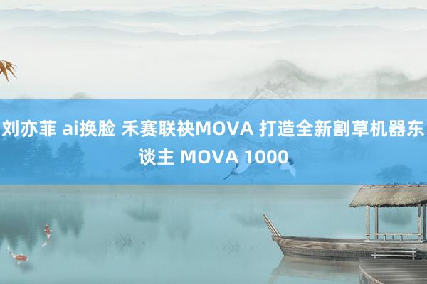 刘亦菲 ai换脸 禾赛联袂MOVA 打造全新割草机器东谈主 MOVA 1000