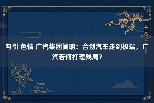 勾引 色情 广汽集团阐明：合创汽车走到极端，广汽若何打理残局？