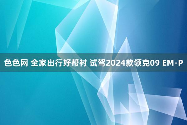 色色网 全家出行好帮衬 试驾2024款领克09 EM-P