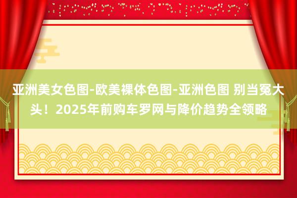 亚洲美女色图-欧美裸体色图-亚洲色图 别当冤大头！2025年前购车罗网与降价趋势全领略