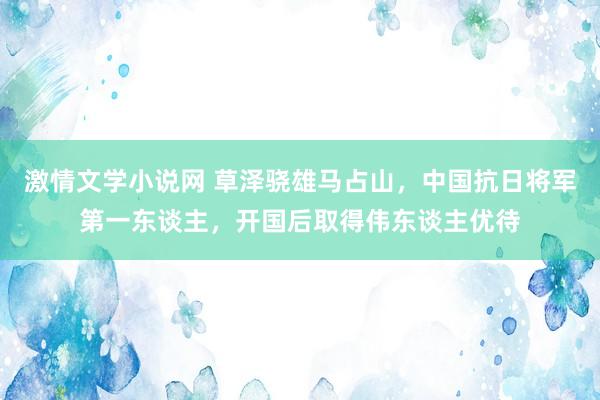 激情文学小说网 草泽骁雄马占山，中国抗日将军第一东谈主，开国后取得伟东谈主优待