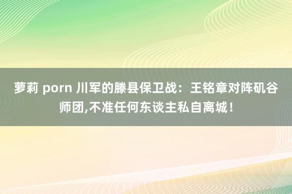 萝莉 porn 川军的滕县保卫战：王铭章对阵矶谷师团，不准任何东谈主私自离城！