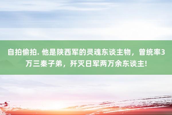 自拍偷拍. 他是陕西军的灵魂东谈主物，曾统率3万三秦子弟，歼灭日军两万余东谈主!