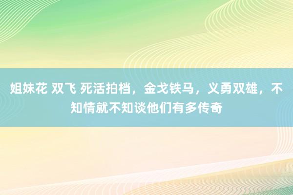 姐妹花 双飞 死活拍档，金戈铁马，义勇双雄，不知情就不知谈他们有多传奇