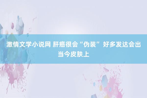 激情文学小说网 肝癌很会“伪装” 好多发达会出当今皮肤上