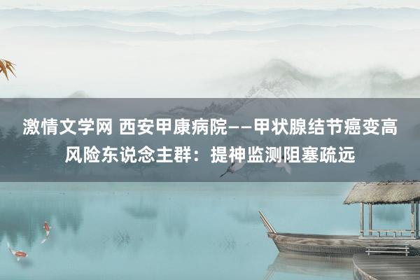 激情文学网 西安甲康病院——甲状腺结节癌变高风险东说念主群：提神监测阻塞疏远