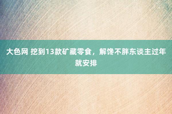 大色网 挖到13款矿藏零食，解馋不胖东谈主过年就安排