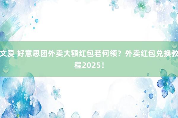 文爱 好意思团外卖大额红包若何领？外卖红包兑换教程2025！