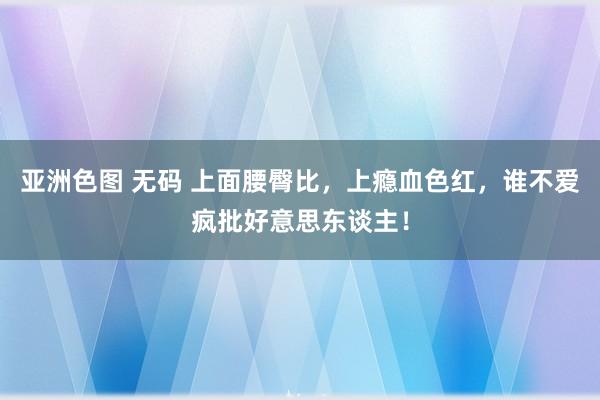 亚洲色图 无码 上面腰臀比，上瘾血色红，谁不爱疯批好意思东谈主！