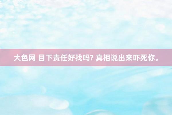 大色网 目下责任好找吗? 真相说出来吓死你。