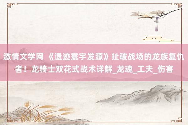 激情文学网 《遗迹寰宇发源》扯破战场的龙族复仇者！龙骑士双花式战术详解_龙魂_工夫_伤害