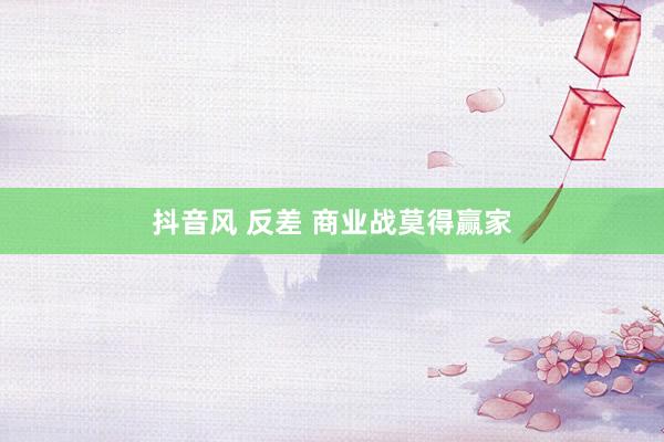 抖音风 反差 商业战莫得赢家
